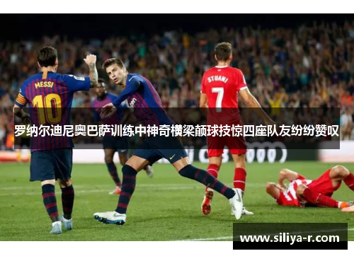 罗纳尔迪尼奥巴萨训练中神奇横梁颠球技惊四座队友纷纷赞叹