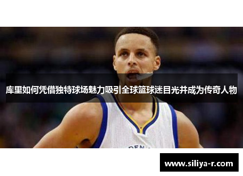 库里如何凭借独特球场魅力吸引全球篮球迷目光并成为传奇人物