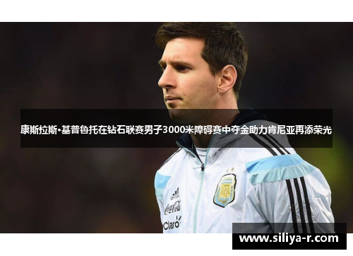 康斯拉斯·基普鲁托在钻石联赛男子3000米障碍赛中夺金助力肯尼亚再添荣光
