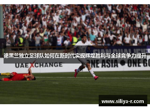 德黑兰独立足球队如何在新时代实现辉煌胜利与全球竞争力提升