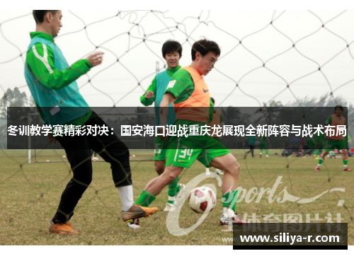 冬训教学赛精彩对决：国安海口迎战重庆龙展现全新阵容与战术布局