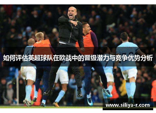 如何评估英超球队在欧战中的晋级潜力与竞争优势分析