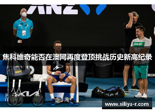 焦科维奇能否在澳网再度登顶挑战历史新高纪录