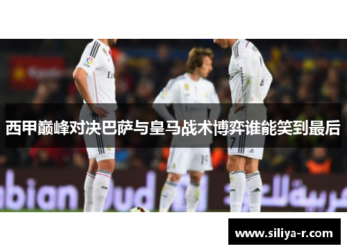 西甲巅峰对决巴萨与皇马战术博弈谁能笑到最后