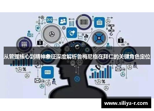 从管理核心到精神象征深度解析鲁梅尼格在拜仁的关键角色定位