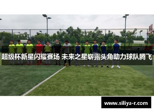 超级杯新星闪耀赛场 未来之星崭露头角助力球队腾飞