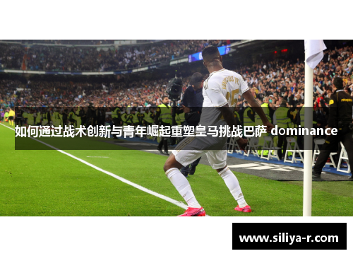如何通过战术创新与青年崛起重塑皇马挑战巴萨 dominance