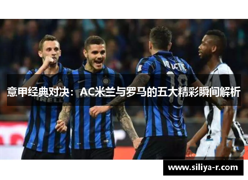 意甲经典对决:AC米兰与罗马的五大精彩瞬间解析 意甲经典对决:AC米兰与罗马的五大精彩瞬间解析