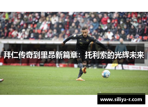 拜仁传奇到里昂新篇章：托利索的光辉未来